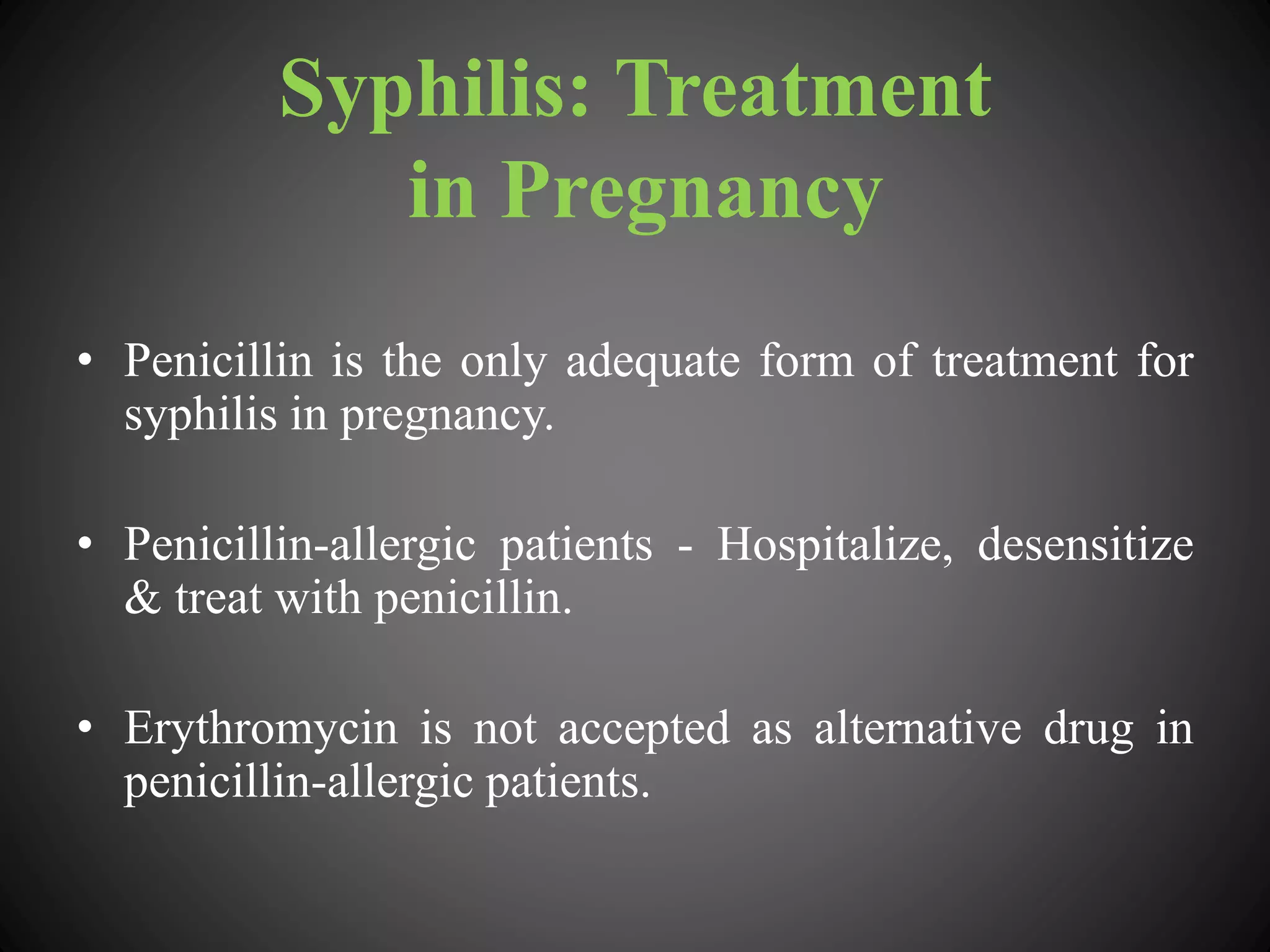 Syphilis: Treatment
in Pregnancy
• Penicillin is the only adequate form of treatment for
syphilis in pregnancy.
• Penicillin-allergic patients - Hospitalize, desensitize
& treat with penicillin.
• Erythromycin is not accepted as alternative drug in
penicillin-allergic patients.
 