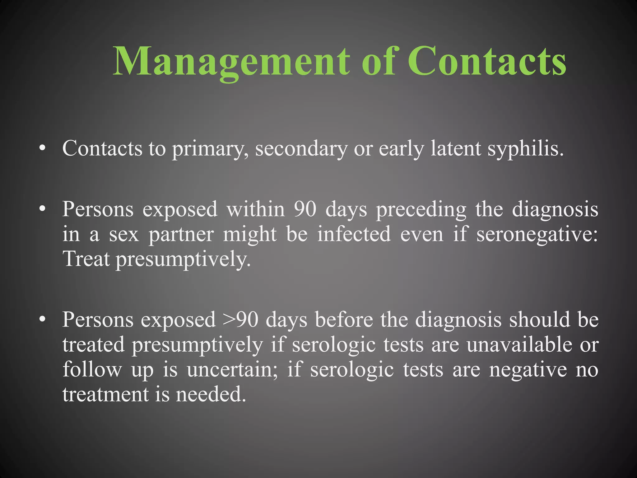 Management of Contacts
• Contacts to primary, secondary or early latent syphilis.
• Persons exposed within 90 days preceding the diagnosis
in a sex partner might be infected even if seronegative:
Treat presumptively.
• Persons exposed >90 days before the diagnosis should be
treated presumptively if serologic tests are unavailable or
follow up is uncertain; if serologic tests are negative no
treatment is needed.
 