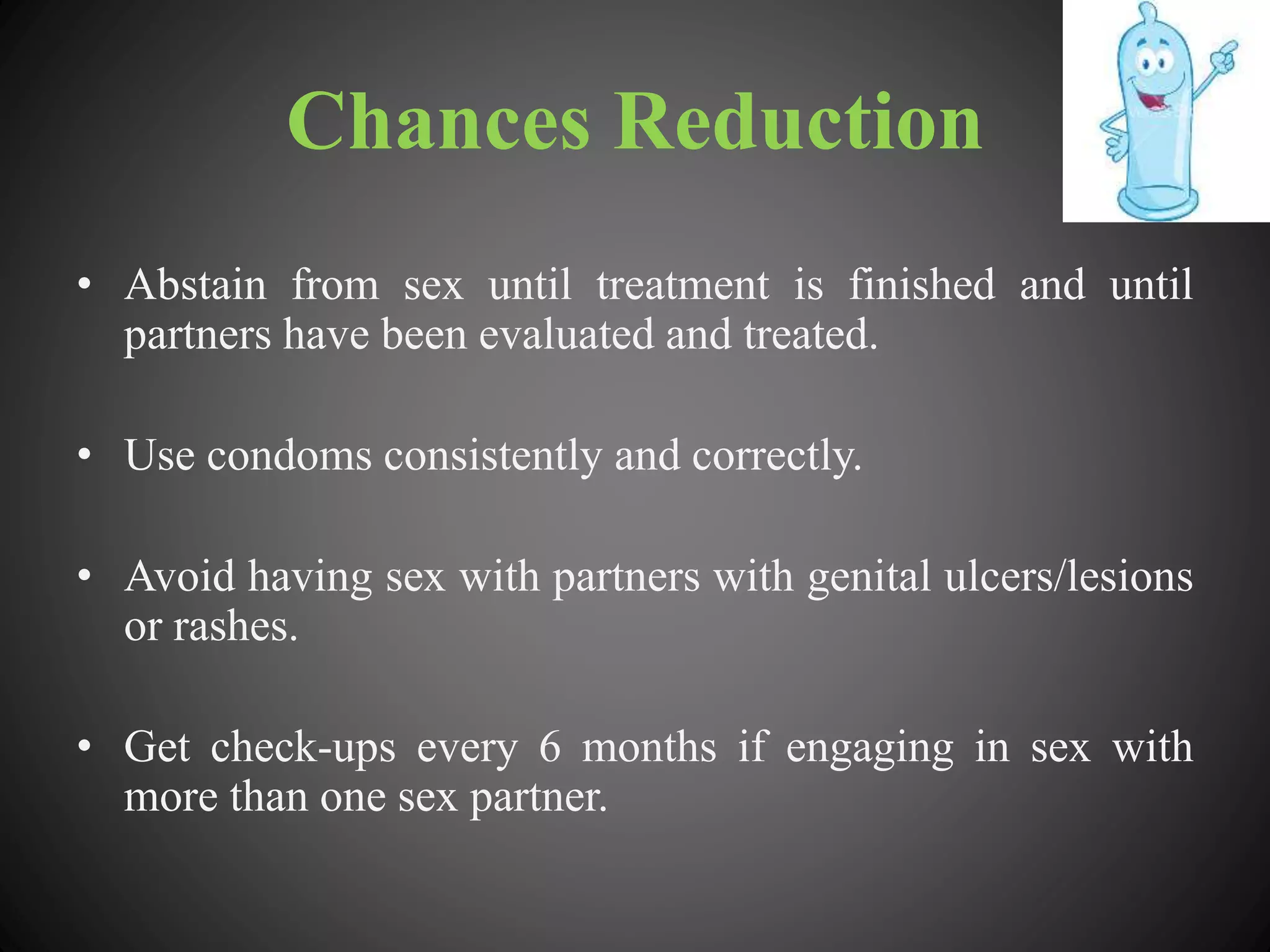 Chances Reduction
• Abstain from sex until treatment is finished and until
partners have been evaluated and treated.
• Use condoms consistently and correctly.
• Avoid having sex with partners with genital ulcers/lesions
or rashes.
• Get check-ups every 6 months if engaging in sex with
more than one sex partner.
 