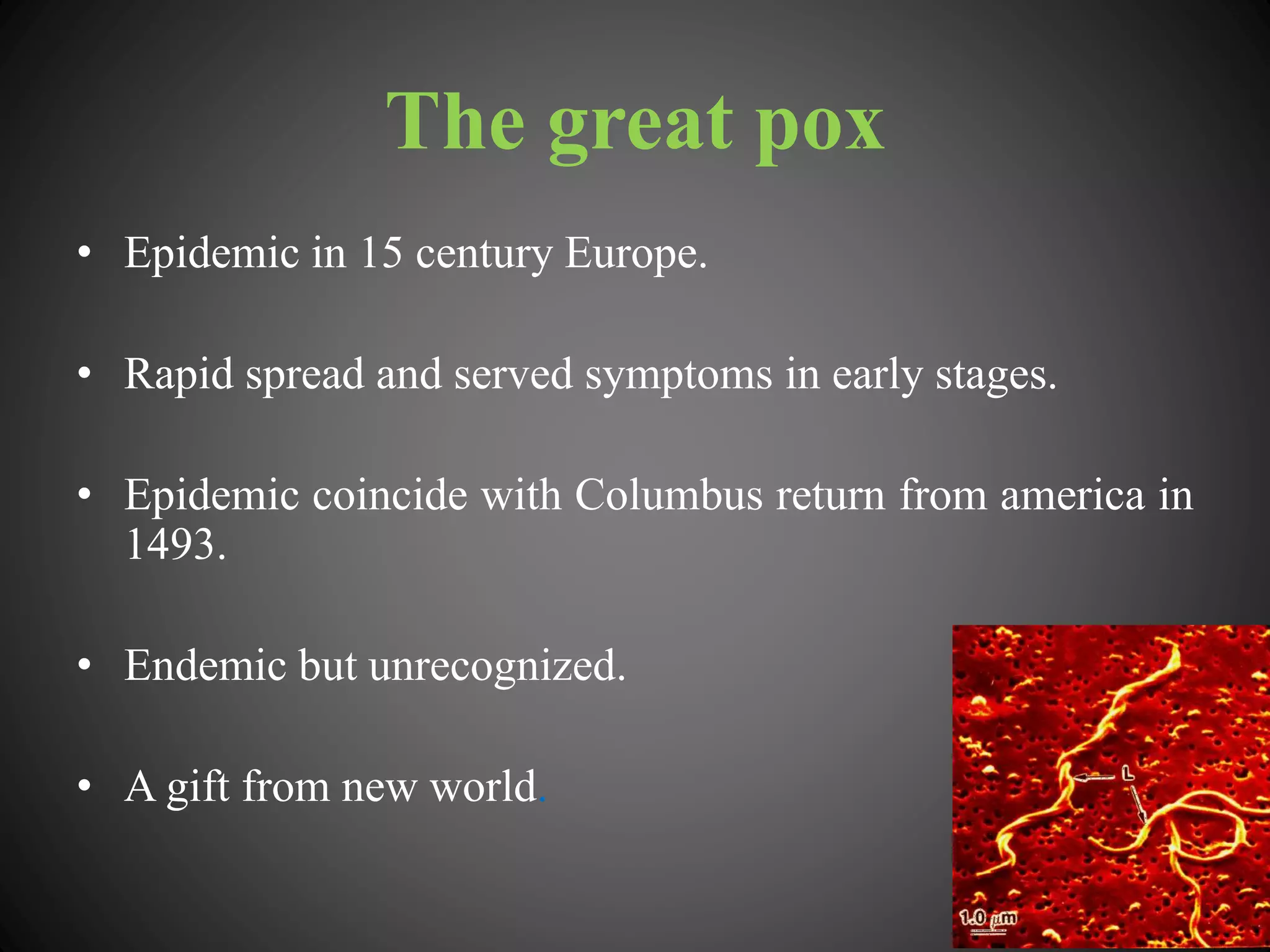 The great pox
• Epidemic in 15 century Europe.
• Rapid spread and served symptoms in early stages.
• Epidemic coincide with Columbus return from america in
1493.
• Endemic but unrecognized.
• A gift from new world.
 