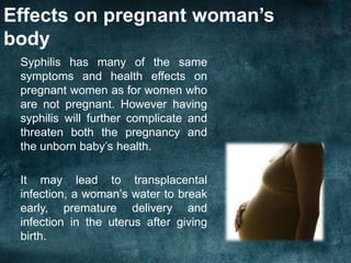 Effects on pregnant woman’s
body
Syphilis has many of the same
symptoms and health effects on
pregnant women as for women who
are not pregnant. However having
syphilis will further complicate and
threaten both the pregnancy and
the unborn baby’s health.
It may lead to transplacental
infection, a woman’s water to break
early, premature delivery and
infection in the uterus after giving
birth.
 