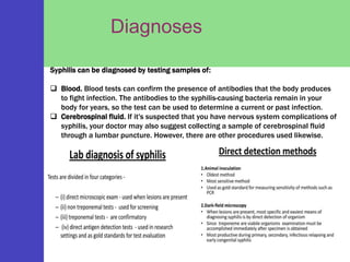 Diagnoses
Syphilis can be diagnosed by testing samples of:
 Blood. Blood tests can confirm the presence of antibodies that the body produces
to fight infection. The antibodies to the syphilis-causing bacteria remain in your
body for years, so the test can be used to determine a current or past infection.
 Cerebrospinal fluid. If it's suspected that you have nervous system complications of
syphilis, your doctor may also suggest collecting a sample of cerebrospinal fluid
through a lumbar puncture. However, there are other procedures used likewise.
 