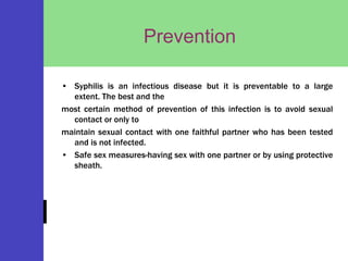 Prevention
• Syphilis is an infectious disease but it is preventable to a large
extent. The best and the
most certain method of prevention of this infection is to avoid sexual
contact or only to
maintain sexual contact with one faithful partner who has been tested
and is not infected.
• Safe sex measures-having sex with one partner or by using protective
sheath.
 