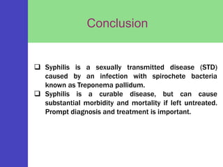 Conclusion
Syphilis
chancre
 Syphilis is a sexually transmitted disease (STD)
caused by an infection with spirochete bacteria
known as Treponema pallidum.
 Syphilis is a curable disease, but can cause
substantial morbidity and mortality if left untreated.
Prompt diagnosis and treatment is important.
 
