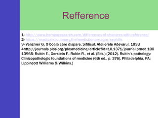 Refference
1- http://www.homeoresearch.com/differences-of-chancres-with-reference/
2- https://medical-dictionary.thefreedictionary.com/syphilis
3- Venzmer G. O boala care dispare, Sifilisul. Atelierele Adevarul. 1933
4http://journals.plos.org/plosmedicine/article?id=10.1371/journal.pmed.100
13965- Rubin E., Gorstein F., Rubin R., et al. (Eds.) (2012). Rubin’s pathology:
Clinicopathologic foundations of medicine (6th ed., p. 376). Philadelphia, PA:
Lippincott Williams & Wilkins.)
 