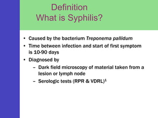 Definition
What is Syphilis?
• Caused by the bacterium Treponema pallidum
• Time between infection and start of first symptom
is 10-90 days
• Diagnosed by
– Dark field microscopy of material taken from a
lesion or lymph node
– Serologic tests (RPR & VDRL)1
 