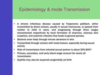 Epidemiology & mode Transmission
• A chronic infectious disease caused by Treponema pallidum, either
transmitted by direct contact, usually in sexual intercourse, or passed from
mother to child in utero, and progressing through three stages
characterized respectively by local formation of chancres, ulcerous skin
eruptions, and systemic infection that leads to general paresis.
• Bacteria enter body through minute abrasions in skin
• Transmitted through contact with moist lesions, especially during sexual
activity
• Rate of transmission from infected sexual partner is about 30%-60%1
• Primary, secondary, and early latent stage account for nearly all
transmission
• Syphilis may also be acquired congenitally (at birth
 