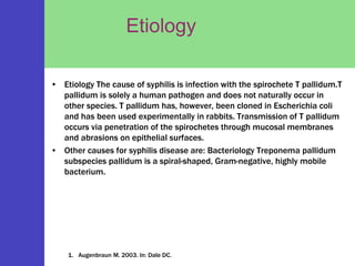 Etiology
• Etiology The cause of syphilis is infection with the spirochete T pallidum.T
pallidum is solely a human pathogen and does not naturally occur in
other species. T pallidum has, however, been cloned in Escherichia coli
and has been used experimentally in rabbits. Transmission of T pallidum
occurs via penetration of the spirochetes through mucosal membranes
and abrasions on epithelial surfaces.
• Other causes for syphilis disease are: Bacteriology Treponema pallidum
subspecies pallidum is a spiral-shaped, Gram-negative, highly mobile
bacterium.
1. Augenbraun M. 2003. In: Dale DC.
 