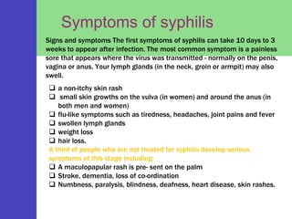 Symptoms of syphilis
Signs and symptoms The first symptoms of syphilis can take 10 days to 3
weeks to appear after infection. The most common symptom is a painless
sore that appears where the virus was transmitted - normally on the penis,
vagina or anus. Your lymph glands (in the neck, groin or armpit) may also
swell.
 a non-itchy skin rash
 small skin growths on the vulva (in women) and around the anus (in
both men and women)
 flu-like symptoms such as tiredness, headaches, joint pains and fever
 swollen lymph glands
 weight loss
 hair loss.
A third of people who are not treated for syphilis develop serious
symptoms at this stage including:
 A maculopapular rash is pre- sent on the palm
 Stroke, dementia, loss of co-ordination
 Numbness, paralysis, blindness, deafness, heart disease, skin rashes.
 