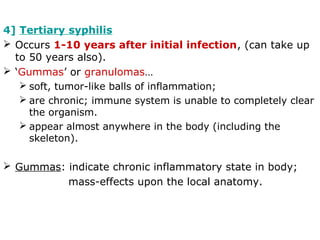 4] Tertiary syphilis
 Occurs 1-10 years after initial infection, (can take up
to 50 years also).
 ‘Gummas’ or granulomas…
 soft, tumor-like balls of inflammation;
 are chronic; immune system is unable to completely clear
the organism.
 appear almost anywhere in the body (including the
skeleton).
 Gummas: indicate chronic inflammatory state in body;
mass-effects upon the local anatomy.
 