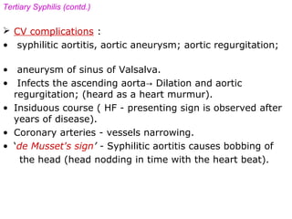 Tertiary Syphilis (contd.)
 CV complications :
• syphilitic aortitis, aortic aneurysm; aortic regurgitation;
• aneurysm of sinus of Valsalva.
• Infects the ascending aorta→ Dilation and aortic
regurgitation; (heard as a heart murmur).
• Insiduous course ( HF - presenting sign is observed after
years of disease).
• Coronary arteries - vessels narrowing.
• ‘de Musset's sign’ - Syphilitic aortitis causes bobbing of
the head (head nodding in time with the heart beat).
 