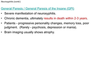 Neurosyphilis (contd.)
General Paresis / General Paresis of the Insane (GPI)
• Severe manifestation of neurosyphilis.
• Chronic dementia, ultimately results in death within 2-3 years.
• Patients - progressive personality changes, memory loss, poor
judgment. (Rarely - psychosis, depression or mania).
• Brain imaging usually shows atrophy.
 