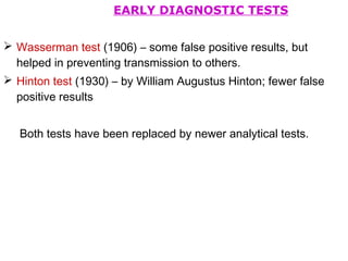 EARLY DIAGNOSTIC TESTS
 Wasserman test (1906) – some false positive results, but
helped in preventing transmission to others.
 Hinton test (1930) – by William Augustus Hinton; fewer false
positive results
Both tests have been replaced by newer analytical tests.
 