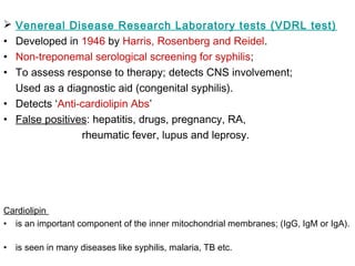  Venereal Disease Research Laboratory tests (VDRL test)
• Developed in 1946 by Harris, Rosenberg and Reidel.
• Non-treponemal serological screening for syphilis;
• To assess response to therapy; detects CNS involvement;
Used as a diagnostic aid (congenital syphilis).
• Detects ‘Anti-cardiolipin Abs’
• False positives: hepatitis, drugs, pregnancy, RA,
rheumatic fever, lupus and leprosy.
Cardiolipin
• is an important component of the inner mitochondrial membranes; (IgG, IgM or IgA).
• is seen in many diseases like syphilis, malaria, TB etc.
 