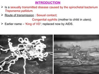 INTRODUCTION
 Is a sexually transmitted disease caused by the spirochetal bacterium
Treponema pallidum.
 Route of transmission : Sexual contact;
Congenital syphilis (mother to child in utero).
 Earlier name – ‘King of VD’; replaced now by AIDS.
 