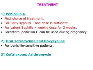 TREATMENT
1] Penicillin G
• First choice of treatment.
• For Early syphilis – one dose is sufficient.
• For Latent Syphilis – weekly dose for 3 weeks.
• Parenteral penicillin G can be used during pregnancy.
2] Oral Tetracycline and Doxycycline
• For penicillin-sensitive patients.
3] Ceftriaxone, Azithromycin
 
