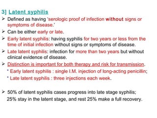 3] Latent syphilis
 Defined as having ‘serologic proof of infection without signs or
symptoms of disease.’
 Can be either early or late.
 Early latent syphilis: having syphilis for two years or less from the
time of initial infection without signs or symptoms of disease.
 Late latent syphilis: infection for more than two years but without
clinical evidence of disease.
 Distinction is important for both therapy and risk for transmission.
* Early latent syphilis : single I.M. injection of long-acting penicillin;
* Late latent syphilis : three injections each week.
 50% of latent syphilis cases progress into late stage syphilis;
25% stay in the latent stage, and rest 25% make a full recovery.
 