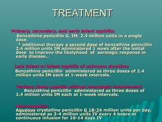 TREATMENTTREATMENT
Primary, secondary, and early latent syphilis:Primary, secondary, and early latent syphilis:
Benzathine penicillin GBenzathine penicillin G,, IM, 2.4 million units in a singleIM, 2.4 million units in a single
dose.dose.
* additional therapy* additional therapy a second dosea second dose of benzathine penicillinof benzathine penicillin
2.4 million units IM administered 1 week after the initial2.4 million units IM administered 1 week after the initial
dose to improve the likelyhood of serologic response indose to improve the likelyhood of serologic response in
early disease..early disease..
        Late latent or latent syphilis of unknown duration;Late latent or latent syphilis of unknown duration;
Benzathine penicillin administered as three doses of 2.4Benzathine penicillin administered as three doses of 2.4
million units IM each at 1-week intervals.million units IM each at 1-week intervals.
Tertiary (late) syphilis without neurologic involvementTertiary (late) syphilis without neurologic involvement::
Benzathine penicillin administered as three doses ofBenzathine penicillin administered as three doses of
2.4 million units IM each at 1-week intervals.2.4 million units IM each at 1-week intervals.
NeurosyphilisNeurosyphilis::
AqueousAqueous crystalline penicillincrystalline penicillin GG 18-2418-24 million units per day,million units per day,
administered as 3-4 million units IV every 4 hours oradministered as 3-4 million units IV every 4 hours or
continuous infusion for 10-14 days IVcontinuous infusion for 10-14 days IV
 