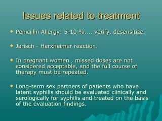 Issues related to treatmentIssues related to treatment
 Penicillin Allergy: 5-10 %.... verify, desensitize.Penicillin Allergy: 5-10 %.... verify, desensitize.
 Jarisch - Herxheimer reaction.Jarisch - Herxheimer reaction.
 In pregnant women , missed doses are notIn pregnant women , missed doses are not
considered acceptable, and the full course ofconsidered acceptable, and the full course of
therapy must be repeated.therapy must be repeated.
 Long-term sex partners of patients who have
latent syphilis should be evaluated clinically and
serologically for syphilis and treated on the basis
of the evaluation findings.
 