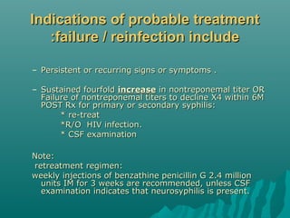 Indications of probable treatment Indications of probable treatment 
failure / reinfection includefailure / reinfection include::
– Persistent or recurring signs or symptoms .Persistent or recurring signs or symptoms .
– Sustained fourfoldSustained fourfold increaseincrease in nontreponemal titer ORin nontreponemal titer OR
Failure of nontreponemal titers to decline X4 within 6MFailure of nontreponemal titers to decline X4 within 6M
POST Rx for primary or secondary syphilis:POST Rx for primary or secondary syphilis:
* re-treat* re-treat
*R/O HIV infection.*R/O HIV infection.
* CSF examination* CSF examination
Note:Note:
retreatment regimen:retreatment regimen:
weekly injections of benzathine penicillin G 2.4 millionweekly injections of benzathine penicillin G 2.4 million
units IM for 3 weeks are recommended, unless CSFunits IM for 3 weeks are recommended, unless CSF
examination indicates that neurosyphilis is present.examination indicates that neurosyphilis is present.
 