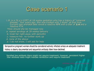 Case scenario 1Case scenario 1
LL.B. is a 26 y/o G3P2 at 18 weeks gestation who has a history of "venereal.B. is a 26 y/o G3P2 at 18 weeks gestation who has a history of "venereal
disease " four years ago. She was treated with 3 shots" at that time.disease " four years ago. She was treated with 3 shots" at that time.
Current new prenatal labs reveal a reactive RPR with a titer ofCurrent new prenatal labs reveal a reactive RPR with a titer of 1:41:4 and aand a
reactive FTA.reactive FTA.
How should she be managed nowHow should she be managed now??
a. repeat serology at 28 weeks/deliverya. repeat serology at 28 weeks/delivery
b. treat her right away with penicillinb. treat her right away with penicillin..
c. reassure her, no further work upc. reassure her, no further work up..
d. none of the aboved. none of the above
e. I do not know, I will ask for helpe. I do not know, I will ask for help..
Serofast low antibody titers might not require treatment; however, persistent higher
titer antibody tests might indicate reinfection and require treatment.
CDS,MMWR, STD Rx guidelines, August 2006
 