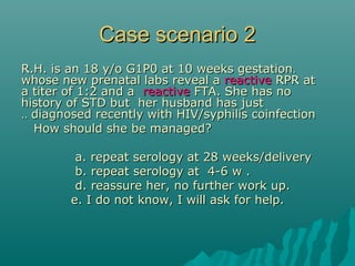 Case scenario 2Case scenario 2
..R.H. is an 18 y/o G1P0 at 10 weeks gestationR.H. is an 18 y/o G1P0 at 10 weeks gestation
whose new prenatal labs reveal awhose new prenatal labs reveal a reactivereactive RPR atRPR at
a titer of 1:2 and aa titer of 1:2 and a reactivereactive FTA. She has noFTA. She has no
history of STD but her husband has justhistory of STD but her husband has just
diagnosed recently with HIV/syphilis coinfectiondiagnosed recently with HIV/syphilis coinfection....
How should she be managed?How should she be managed?
a. repeat serology at 28 weeks/deliverya. repeat serology at 28 weeks/delivery
b. repeat serology at 4-6 w .b. repeat serology at 4-6 w .
d. reassure her, no further work up.d. reassure her, no further work up.
e. I do not know, I will ask for help.e. I do not know, I will ask for help.
 
