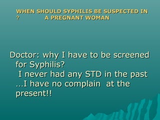 Doctor: why I have to be screenedDoctor: why I have to be screened
for Syphilis?for Syphilis?
I never had any STD in the pastI never had any STD in the past
……I have no complain at theI have no complain at the
present!!present!!
WHEN SHOULD SYPHILIS BE SUSPECTED INWHEN SHOULD SYPHILIS BE SUSPECTED IN
A PREGNANT WOMANA PREGNANT WOMAN??
 