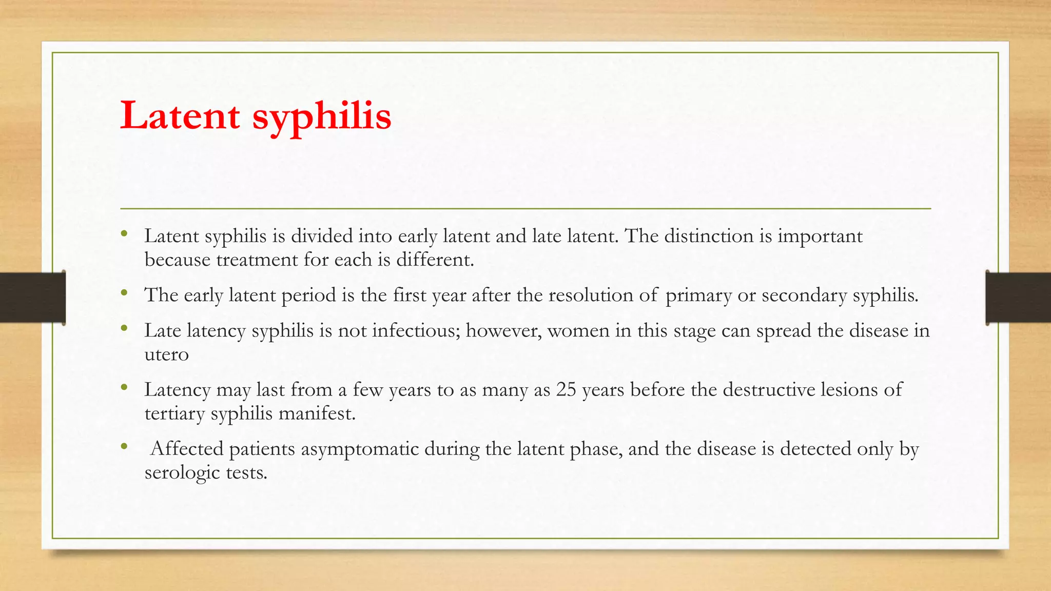 Latent syphilis
• Latent syphilis is divided into early latent and late latent. The distinction is important
because treatment for each is different.
• The early latent period is the first year after the resolution of primary or secondary syphilis.
• Late latency syphilis is not infectious; however, women in this stage can spread the disease in
utero
• Latency may last from a few years to as many as 25 years before the destructive lesions of
tertiary syphilis manifest.
• Affected patients asymptomatic during the latent phase, and the disease is detected only by
serologic tests.
 