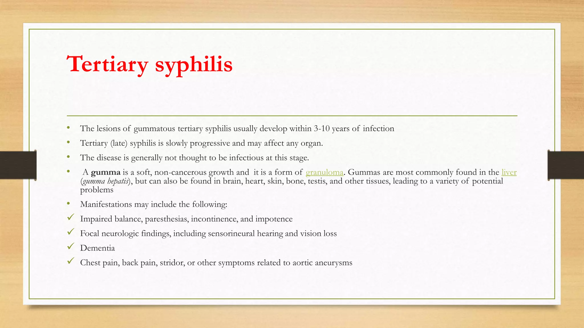 Tertiary syphilis
• The lesions of gummatous tertiary syphilis usually develop within 3-10 years of infection
• Tertiary (late) syphilis is slowly progressive and may affect any organ.
• The disease is generally not thought to be infectious at this stage.
• A gumma is a soft, non-cancerous growth and it is a form of granuloma. Gummas are most commonly found in the liver
(gumma hepatis), but can also be found in brain, heart, skin, bone, testis, and other tissues, leading to a variety of potential
problems
• Manifestations may include the following:
 Impaired balance, paresthesias, incontinence, and impotence
 Focal neurologic findings, including sensorineural hearing and vision loss
 Dementia
 Chest pain, back pain, stridor, or other symptoms related to aortic aneurysms
 