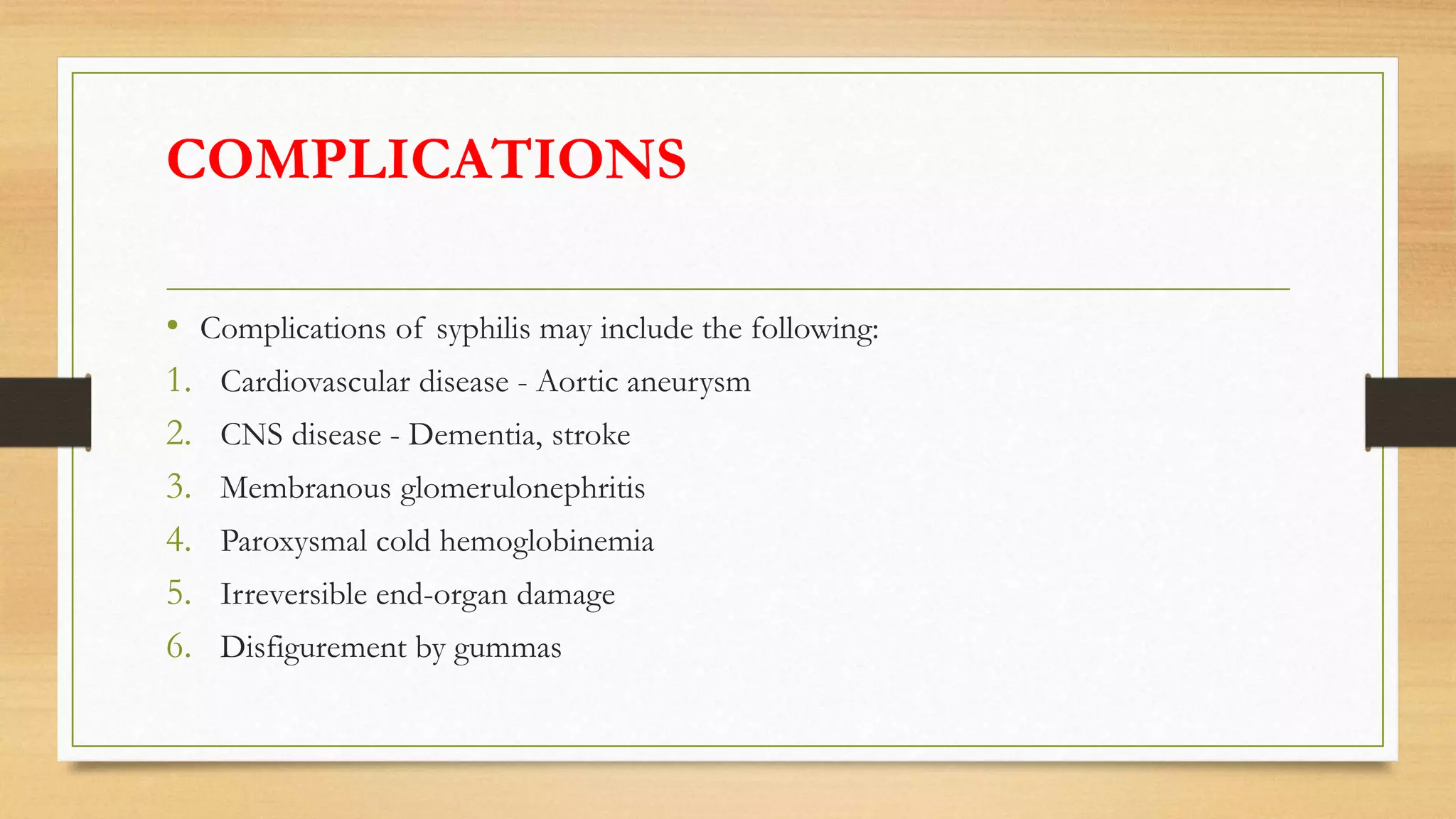 COMPLICATIONS
• Complications of syphilis may include the following:
1. Cardiovascular disease - Aortic aneurysm
2. CNS disease - Dementia, stroke
3. Membranous glomerulonephritis
4. Paroxysmal cold hemoglobinemia
5. Irreversible end-organ damage
6. Disfigurement by gummas
 