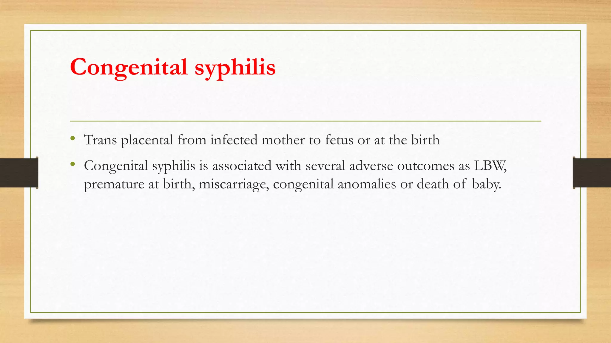 Congenital syphilis
• Trans placental from infected mother to fetus or at the birth
• Congenital syphilis is associated with several adverse outcomes as LBW,
premature at birth, miscarriage, congenital anomalies or death of baby.
 
