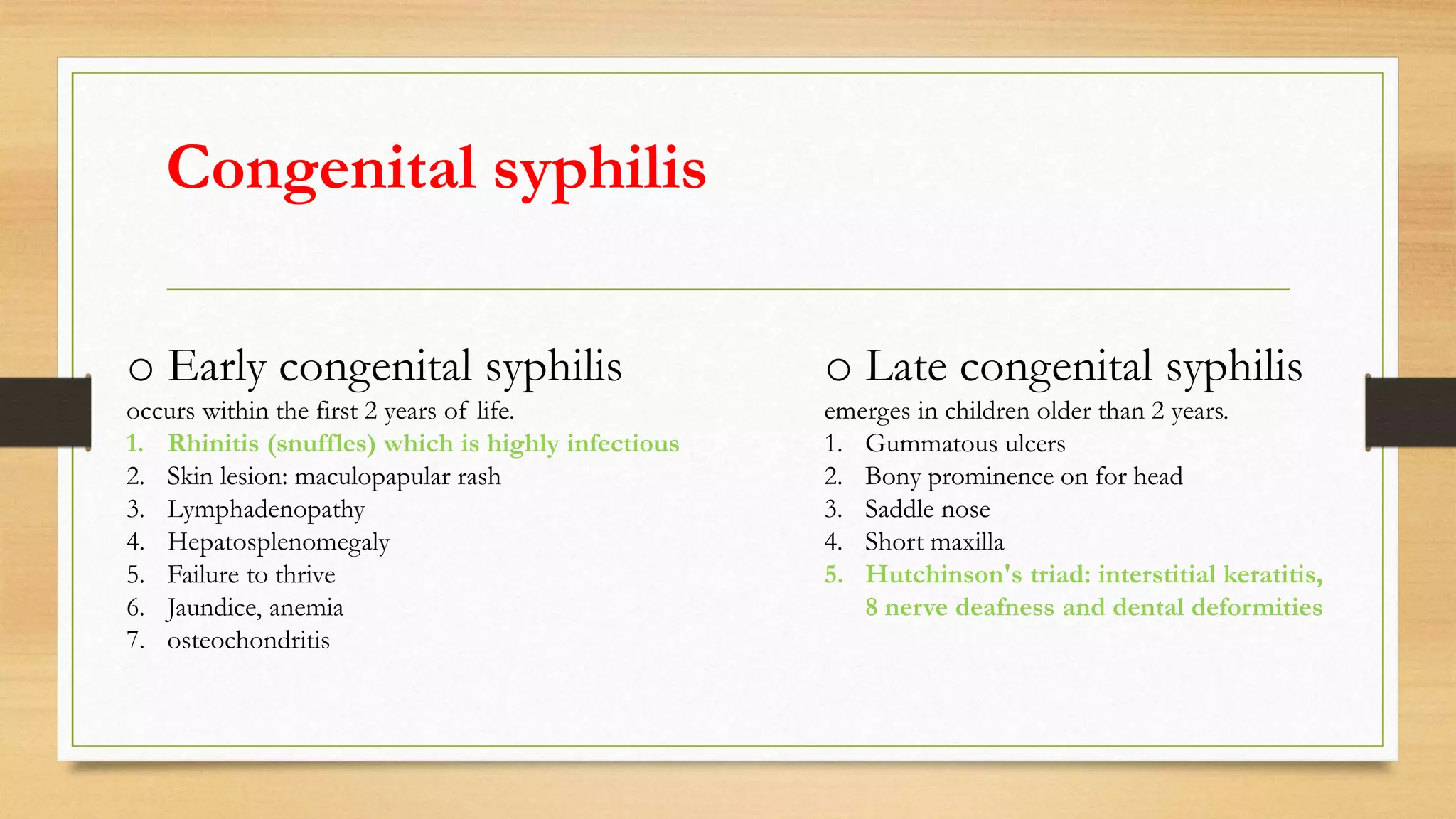 Congenital syphilis
o Early congenital syphilis o Late congenital syphilis
occurs within the first 2 years of life.
1. Rhinitis (snuffles) which is highly infectious
2. Skin lesion: maculopapular rash
3. Lymphadenopathy
4. Hepatosplenomegaly
5. Failure to thrive
6. Jaundice, anemia
7. osteochondritis
emerges in children older than 2 years.
1. Gummatous ulcers
2. Bony prominence on for head
3. Saddle nose
4. Short maxilla
5. Hutchinson's triad: interstitial keratitis,
8 nerve deafness and dental deformities
 