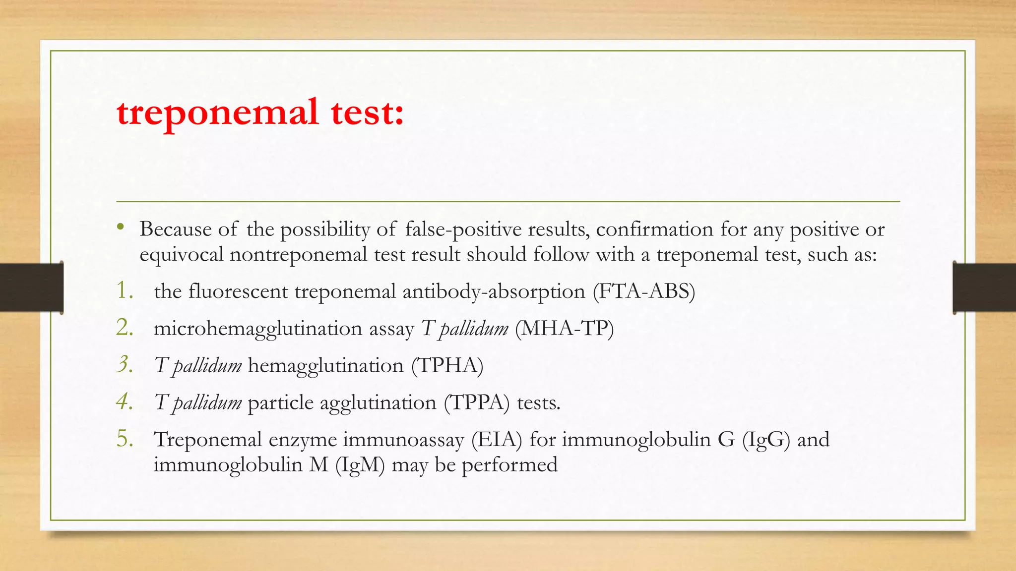 treponemal test:
• Because of the possibility of false-positive results, confirmation for any positive or
equivocal nontreponemal test result should follow with a treponemal test, such as:
1. the fluorescent treponemal antibody-absorption (FTA-ABS)
2. microhemagglutination assay T pallidum (MHA-TP)
3. T pallidum hemagglutination (TPHA)
4. T pallidum particle agglutination (TPPA) tests.
5. Treponemal enzyme immunoassay (EIA) for immunoglobulin G (IgG) and
immunoglobulin M (IgM) may be performed
 