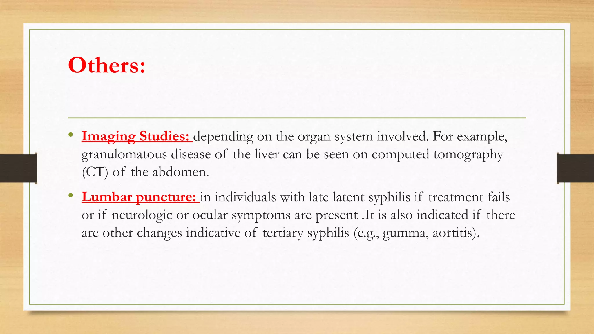 Others:
• Imaging Studies: depending on the organ system involved. For example,
granulomatous disease of the liver can be seen on computed tomography
(CT) of the abdomen.
• Lumbar puncture: in individuals with late latent syphilis if treatment fails
or if neurologic or ocular symptoms are present .It is also indicated if there
are other changes indicative of tertiary syphilis (e.g., gumma, aortitis).
 