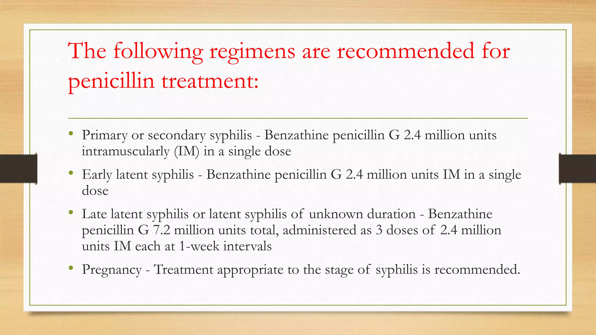 The following regimens are recommended for
penicillin treatment:
• Primary or secondary syphilis - Benzathine penicillin G 2.4 million units
intramuscularly (IM) in a single dose
• Early latent syphilis - Benzathine penicillin G 2.4 million units IM in a single
dose
• Late latent syphilis or latent syphilis of unknown duration - Benzathine
penicillin G 7.2 million units total, administered as 3 doses of 2.4 million
units IM each at 1-week intervals
• Pregnancy - Treatment appropriate to the stage of syphilis is recommended.
 