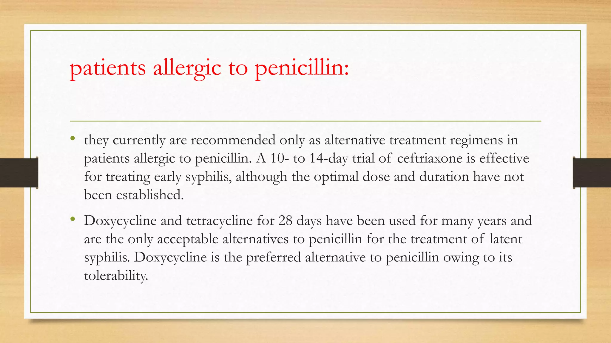 patients allergic to penicillin:
• they currently are recommended only as alternative treatment regimens in
patients allergic to penicillin. A 10- to 14-day trial of ceftriaxone is effective
for treating early syphilis, although the optimal dose and duration have not
been established.
• Doxycycline and tetracycline for 28 days have been used for many years and
are the only acceptable alternatives to penicillin for the treatment of latent
syphilis. Doxycycline is the preferred alternative to penicillin owing to its
tolerability.
 