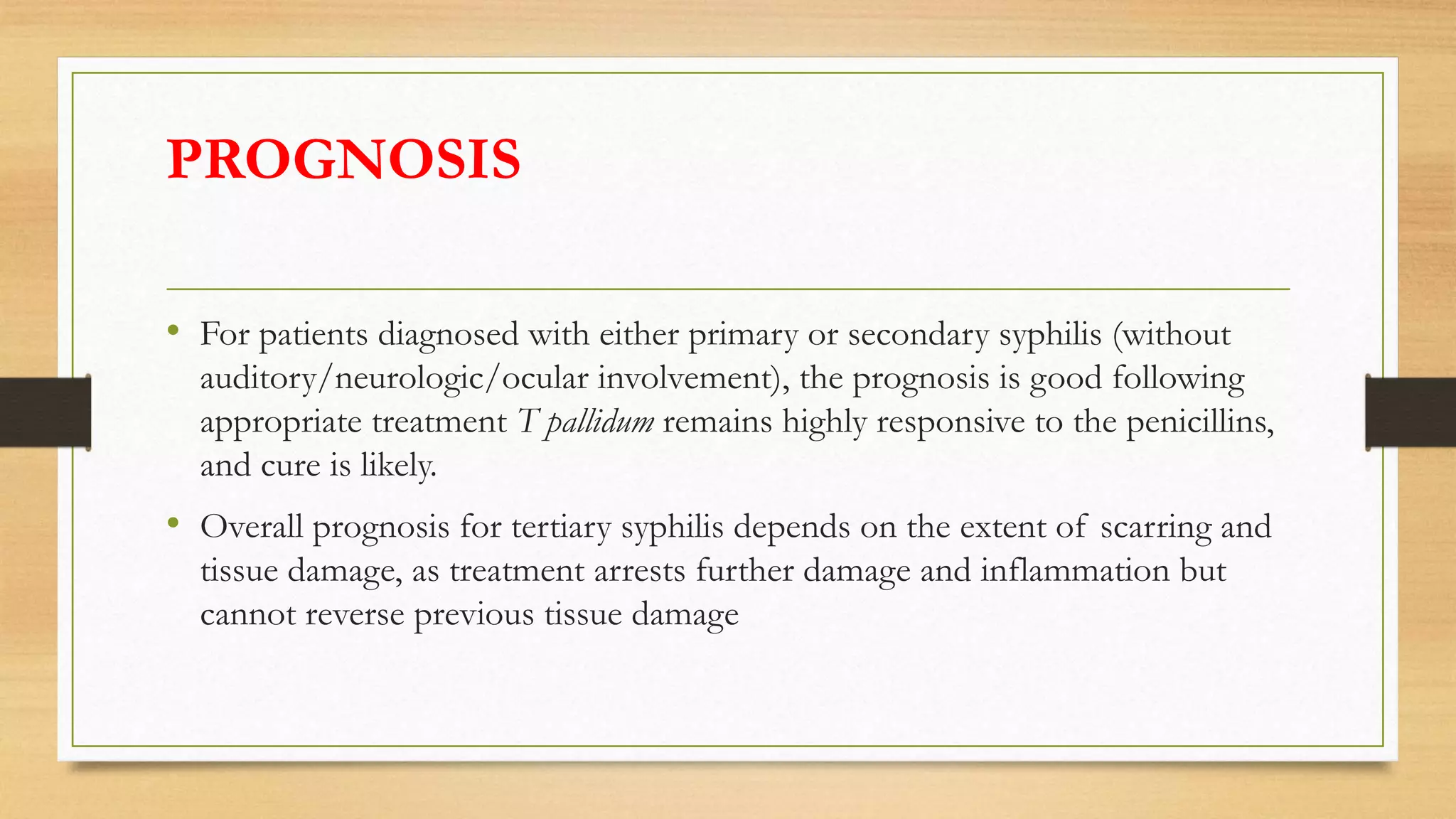 PROGNOSIS
• For patients diagnosed with either primary or secondary syphilis (without
auditory/neurologic/ocular involvement), the prognosis is good following
appropriate treatment T pallidum remains highly responsive to the penicillins,
and cure is likely.
• Overall prognosis for tertiary syphilis depends on the extent of scarring and
tissue damage, as treatment arrests further damage and inflammation but
cannot reverse previous tissue damage
 