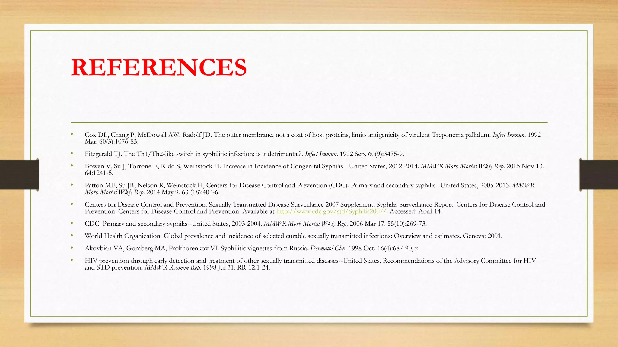 REFERENCES
• Cox DL, Chang P, McDowall AW, Radolf JD. The outer membrane, not a coat of host proteins, limits antigenicity of virulent Treponema pallidum. Infect Immun. 1992
Mar. 60(3):1076-83.
• Fitzgerald TJ. The Th1/Th2-like switch in syphilitic infection: is it detrimental?. Infect Immun. 1992 Sep. 60(9):3475-9.
• Bowen V, Su J, Torrone E, Kidd S, Weinstock H. Increase in Incidence of Congenital Syphilis - United States, 2012-2014. MMWR Morb Mortal Wkly Rep. 2015 Nov 13.
64:1241-5.
• Patton ME, Su JR, Nelson R, Weinstock H, Centers for Disease Control and Prevention (CDC). Primary and secondary syphilis--United States, 2005-2013. MMWR
Morb Mortal Wkly Rep. 2014 May 9. 63 (18):402-6.
• Centers for Disease Control and Prevention. Sexually Transmitted Disease Surveillance 2007 Supplement, Syphilis Surveillance Report. Centers for Disease Control and
Prevention. Centers for Disease Control and Prevention. Available at http://www.cdc.gov/std/Syphilis2007/. Accessed: April 14.
• CDC. Primary and secondary syphilis--United States, 2003-2004. MMWR Morb Mortal Wkly Rep. 2006 Mar 17. 55(10):269-73.
• World Health Organization. Global prevalence and incidence of selected curable sexually transmitted infections: Overview and estimates. Geneva: 2001.
• Akovbian VA, Gomberg MA, Prokhorenkov VI. Syphilitic vignettes from Russia. Dermatol Clin. 1998 Oct. 16(4):687-90, x.
• HIV prevention through early detection and treatment of other sexually transmitted diseases--United States. Recommendations of the Advisory Committee for HIV
and STD prevention. MMWR Recomm Rep. 1998 Jul 31. RR-12:1-24.
 