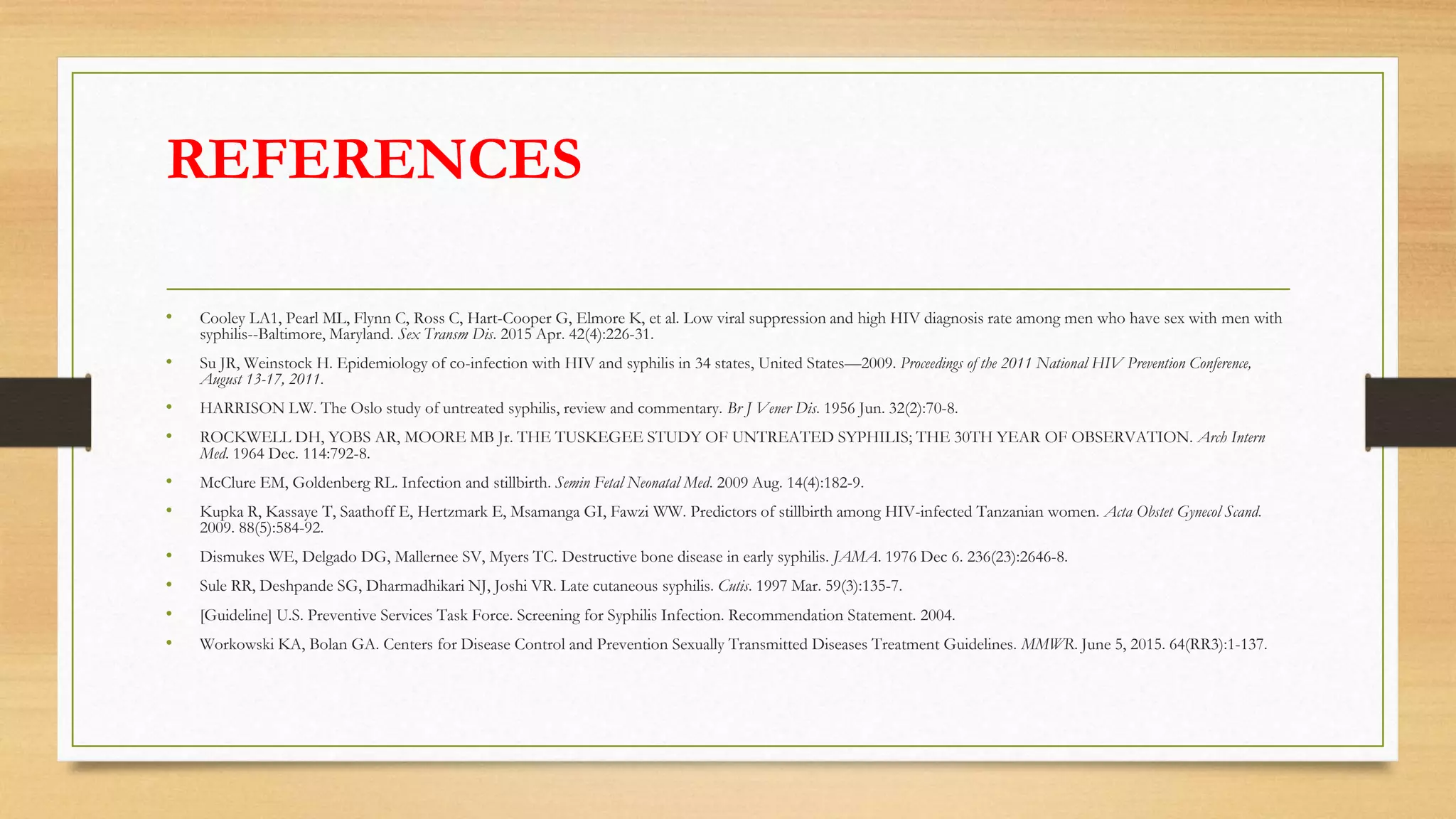 REFERENCES
• Cooley LA1, Pearl ML, Flynn C, Ross C, Hart-Cooper G, Elmore K, et al. Low viral suppression and high HIV diagnosis rate among men who have sex with men with
syphilis--Baltimore, Maryland. Sex Transm Dis. 2015 Apr. 42(4):226-31.
• Su JR, Weinstock H. Epidemiology of co-infection with HIV and syphilis in 34 states, United States—2009. Proceedings of the 2011 National HIV Prevention Conference,
August 13-17, 2011.
• HARRISON LW. The Oslo study of untreated syphilis, review and commentary. Br J Vener Dis. 1956 Jun. 32(2):70-8.
• ROCKWELL DH, YOBS AR, MOORE MB Jr. THE TUSKEGEE STUDY OF UNTREATED SYPHILIS; THE 30TH YEAR OF OBSERVATION. Arch Intern
Med. 1964 Dec. 114:792-8.
• McClure EM, Goldenberg RL. Infection and stillbirth. Semin Fetal Neonatal Med. 2009 Aug. 14(4):182-9.
• Kupka R, Kassaye T, Saathoff E, Hertzmark E, Msamanga GI, Fawzi WW. Predictors of stillbirth among HIV-infected Tanzanian women. Acta Obstet Gynecol Scand.
2009. 88(5):584-92.
• Dismukes WE, Delgado DG, Mallernee SV, Myers TC. Destructive bone disease in early syphilis. JAMA. 1976 Dec 6. 236(23):2646-8.
• Sule RR, Deshpande SG, Dharmadhikari NJ, Joshi VR. Late cutaneous syphilis. Cutis. 1997 Mar. 59(3):135-7.
• [Guideline] U.S. Preventive Services Task Force. Screening for Syphilis Infection. Recommendation Statement. 2004.
• Workowski KA, Bolan GA. Centers for Disease Control and Prevention Sexually Transmitted Diseases Treatment Guidelines. MMWR. June 5, 2015. 64(RR3):1-137.
 