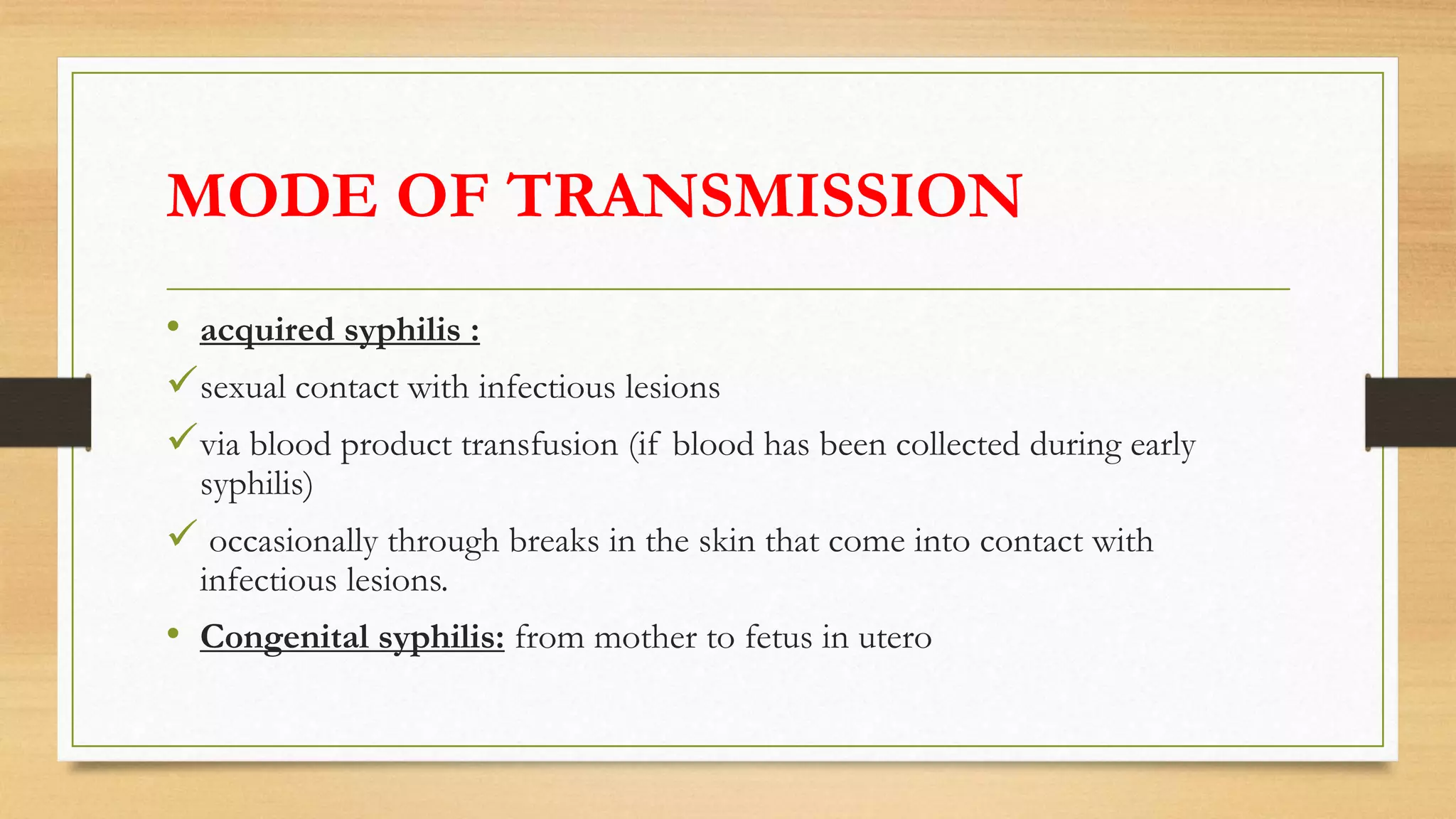 MODE OF TRANSMISSION
• acquired syphilis :
sexual contact with infectious lesions
via blood product transfusion (if blood has been collected during early
syphilis)
 occasionally through breaks in the skin that come into contact with
infectious lesions.
• Congenital syphilis: from mother to fetus in utero
 