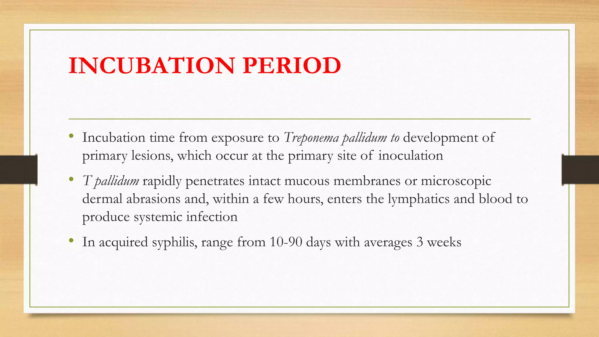 INCUBATION PERIOD
• Incubation time from exposure to Treponema pallidum to development of
primary lesions, which occur at the primary site of inoculation
• T pallidum rapidly penetrates intact mucous membranes or microscopic
dermal abrasions and, within a few hours, enters the lymphatics and blood to
produce systemic infection
• In acquired syphilis, range from 10-90 days with averages 3 weeks
 