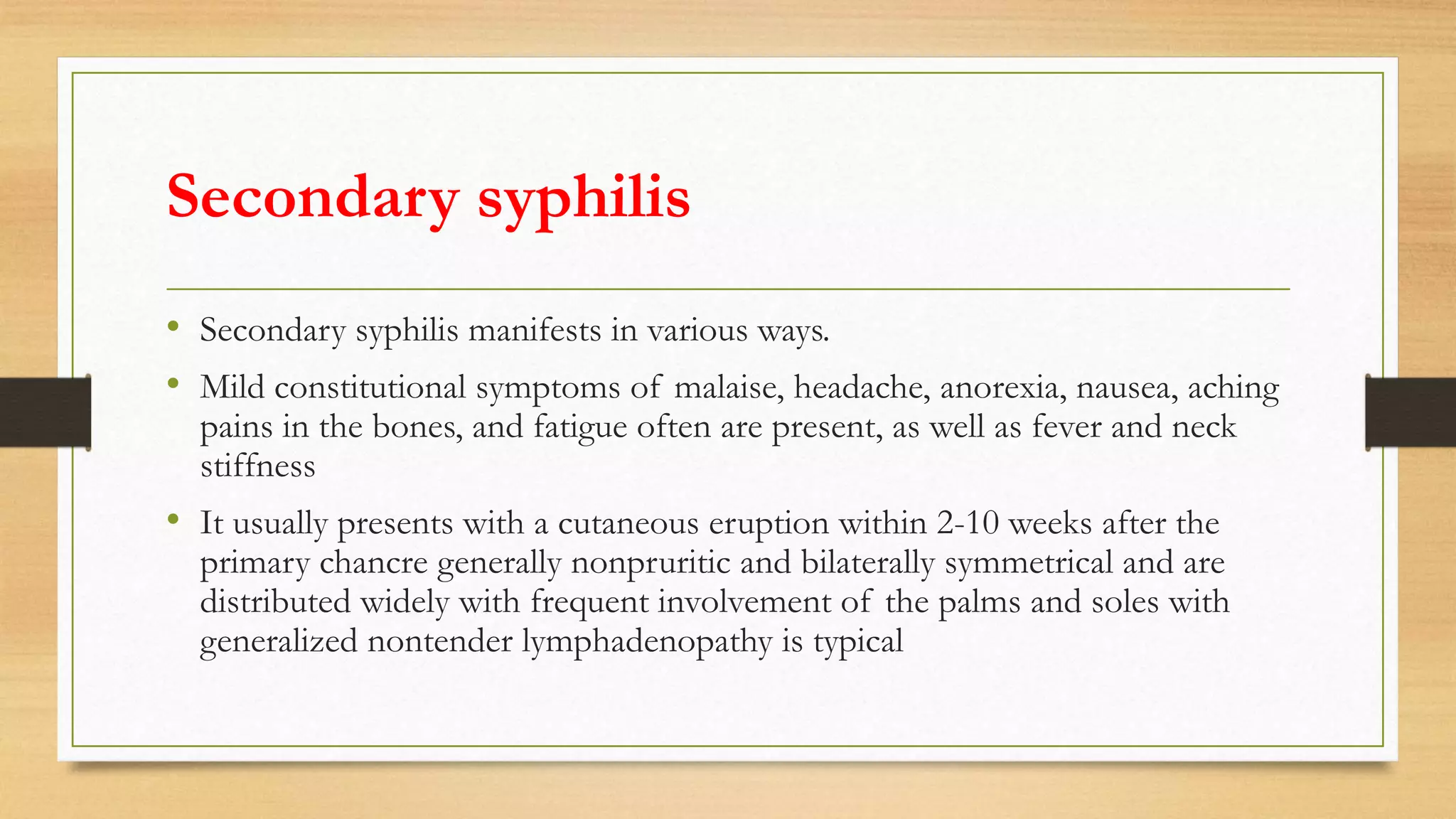 Secondary syphilis
• Secondary syphilis manifests in various ways.
• Mild constitutional symptoms of malaise, headache, anorexia, nausea, aching
pains in the bones, and fatigue often are present, as well as fever and neck
stiffness
• It usually presents with a cutaneous eruption within 2-10 weeks after the
primary chancre generally nonpruritic and bilaterally symmetrical and are
distributed widely with frequent involvement of the palms and soles with
generalized nontender lymphadenopathy is typical
 