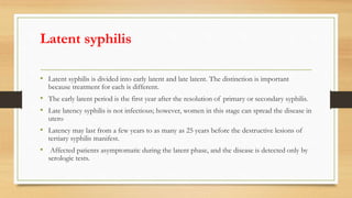 Latent syphilis
• Latent syphilis is divided into early latent and late latent. The distinction is important
because treatment for each is different.
• The early latent period is the first year after the resolution of primary or secondary syphilis.
• Late latency syphilis is not infectious; however, women in this stage can spread the disease in
utero
• Latency may last from a few years to as many as 25 years before the destructive lesions of
tertiary syphilis manifest.
• Affected patients asymptomatic during the latent phase, and the disease is detected only by
serologic tests.
 