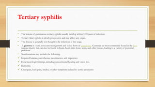 Tertiary syphilis
• The lesions of gummatous tertiary syphilis usually develop within 3-10 years of infection
• Tertiary (late) syphilis is slowly progressive and may affect any organ.
• The disease is generally not thought to be infectious at this stage.
• A gumma is a soft, non-cancerous growth and it is a form of granuloma. Gummas are most commonly found in the liver
(gumma hepatis), but can also be found in brain, heart, skin, bone, testis, and other tissues, leading to a variety of potential
problems
• Manifestations may include the following:
 Impaired balance, paresthesias, incontinence, and impotence
 Focal neurologic findings, including sensorineural hearing and vision loss
 Dementia
 Chest pain, back pain, stridor, or other symptoms related to aortic aneurysms
 