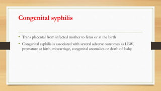 Congenital syphilis
• Trans placental from infected mother to fetus or at the birth
• Congenital syphilis is associated with several adverse outcomes as LBW,
premature at birth, miscarriage, congenital anomalies or death of baby.
 