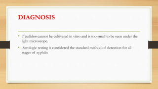 DIAGNOSIS
• T pallidum cannot be cultivated in vitro and is too small to be seen under the
light microscope.
• Serologic testing is considered the standard method of detection for all
stages of syphilis
 