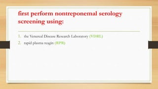 first perform nontreponemal serology
screening using:
1. the Venereal Disease Research Laboratory (VDRL)
2. rapid plasma reagin (RPR)
 