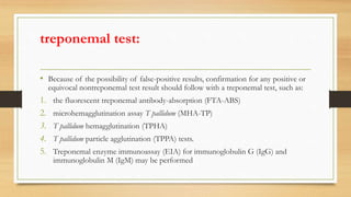 treponemal test:
• Because of the possibility of false-positive results, confirmation for any positive or
equivocal nontreponemal test result should follow with a treponemal test, such as:
1. the fluorescent treponemal antibody-absorption (FTA-ABS)
2. microhemagglutination assay T pallidum (MHA-TP)
3. T pallidum hemagglutination (TPHA)
4. T pallidum particle agglutination (TPPA) tests.
5. Treponemal enzyme immunoassay (EIA) for immunoglobulin G (IgG) and
immunoglobulin M (IgM) may be performed
 