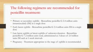 The following regimens are recommended for
penicillin treatment:
• Primary or secondary syphilis - Benzathine penicillin G 2.4 million units
intramuscularly (IM) in a single dose
• Early latent syphilis - Benzathine penicillin G 2.4 million units IM in a single
dose
• Late latent syphilis or latent syphilis of unknown duration - Benzathine
penicillin G 7.2 million units total, administered as 3 doses of 2.4 million
units IM each at 1-week intervals
• Pregnancy - Treatment appropriate to the stage of syphilis is recommended.
 