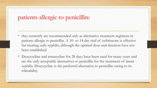 patients allergic to penicillin:
• they currently are recommended only as alternative treatment regimens in
patients allergic to penicillin. A 10- to 14-day trial of ceftriaxone is effective
for treating early syphilis, although the optimal dose and duration have not
been established.
• Doxycycline and tetracycline for 28 days have been used for many years and
are the only acceptable alternatives to penicillin for the treatment of latent
syphilis. Doxycycline is the preferred alternative to penicillin owing to its
tolerability.
 